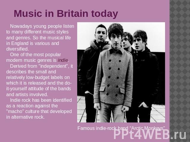 Music in Britain today Nowadays young people listen to many different music styles and genres. So the musical life in England is various and diversified.One of the most popular modern music genres is indie.Derived from 
