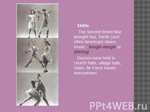1940s The Second World War brought fast, frantic (and often American) dance music - boogie-woogie or jitterbug. Dances were held in church halls, village halls, clubs, Air Force bases - everywhere!