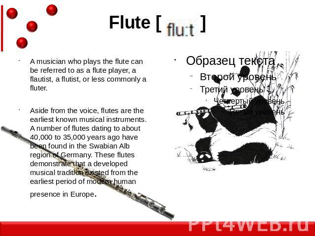 Flute [ ] A musician who plays the flute can be referred to as a flute player, a flautist, a flutist, or less commonly a fluter.Aside from the voice, flutes are the earliest known musical instruments. A number of flutes dating to about 40,000 to 35,…