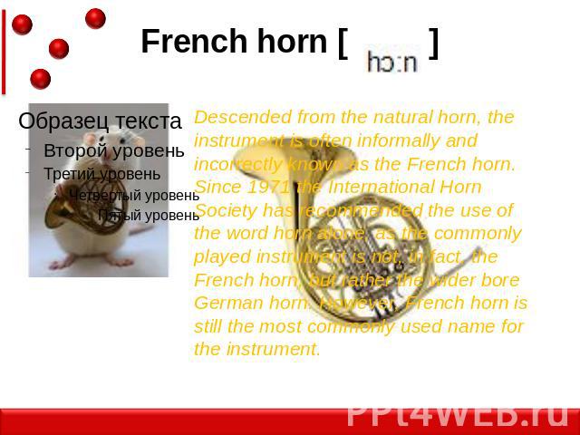 French horn [ ] Descended from the natural horn, the instrument is often informally and incorrectly known as the French horn. Since 1971 the International Horn Society has recommended the use of the word horn alone, as the commonly played instrument…