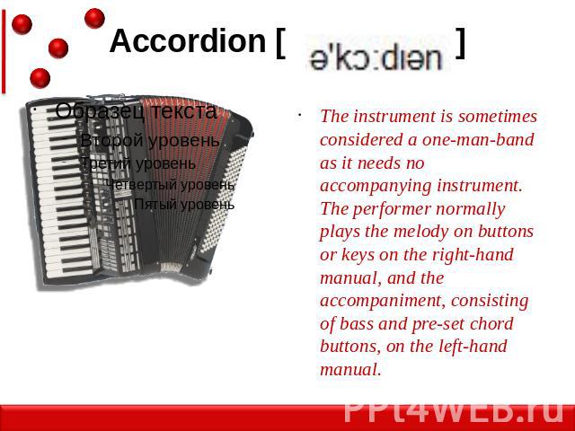Accordion [ ] The instrument is sometimes considered a one-man-band as it needs no accompanying instrument. The performer normally plays the melody on buttons or keys on the right-hand manual, and the accompaniment, consisting of bass and pre-set ch…