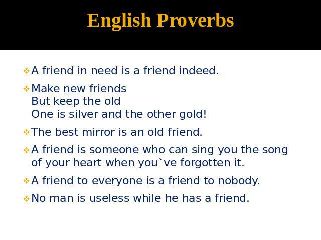 English Proverbs A friend in need is a friend indeed.Make new friendsBut keep the oldOne is silver and the other gold!The best mirror is an old friend.A friend is someone who can sing you the song of your heart when you`ve forgotten it.A friend to e…