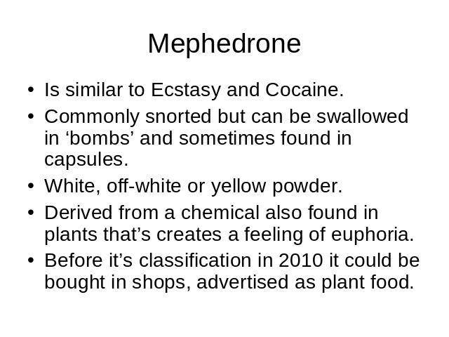 Mephedrone Is similar to Ecstasy and Cocaine.Commonly snorted but can be swallowed in ‘bombs’ and sometimes found in capsules. White, off-white or yellow powder.Derived from a chemical also found in plants that’s creates a feeling of euphoria.Before…