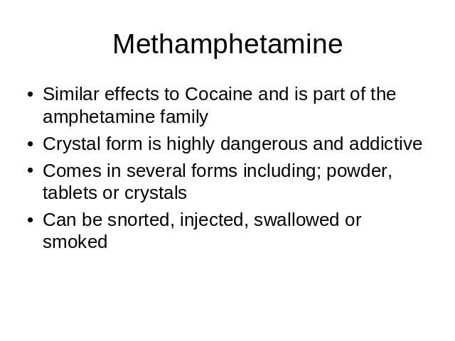 Methamphetamine Similar effects to Cocaine and is part of the amphetamine familyCrystal form is highly dangerous and addictive Comes in several forms including; powder, tablets or crystalsCan be snorted, injected, swallowed or smoked