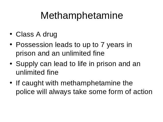 Methamphetamine Class A drugPossession leads to up to 7 years in prison and an unlimited fineSupply can lead to life in prison and an unlimited fineIf caught with methamphetamine the police will always take some form of action