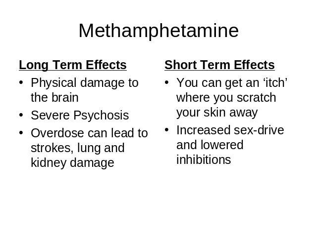 Methamphetamine Long Term EffectsPhysical damage to the brainSevere Psychosis Overdose can lead to strokes, lung and kidney damage Short Term EffectsYou can get an ‘itch’ where you scratch your skin awayIncreased sex-drive and lowered inhibitions