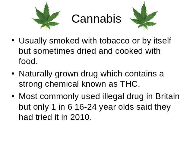 Cannabis Usually smoked with tobacco or by itself but sometimes dried and cooked with food.Naturally grown drug which contains a strong chemical known as THC.Most commonly used illegal drug in Britain but only 1 in 6 16-24 year olds said they had tr…