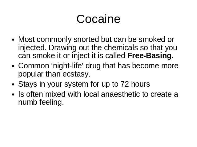 Cocaine Most commonly snorted but can be smoked or injected. Drawing out the chemicals so that you can smoke it or inject it is called Free-Basing.Common ‘night-life’ drug that has become more popular than ecstasy.Stays in your system for up to 72 h…