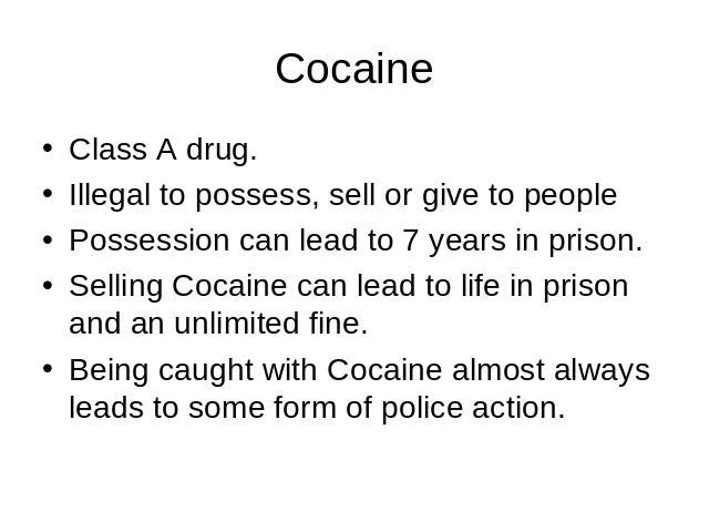 Cocaine Class A drug.Illegal to possess, sell or give to peoplePossession can lead to 7 years in prison.Selling Cocaine can lead to life in prison and an unlimited fine.Being caught with Cocaine almost always leads to some form of police action.