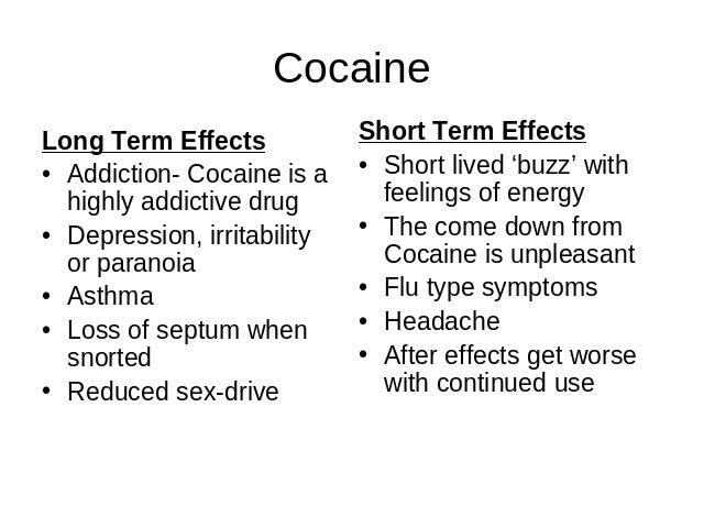 Cocaine Long Term EffectsAddiction- Cocaine is a highly addictive drugDepression, irritability or paranoia Asthma Loss of septum when snortedReduced sex-drive Short Term EffectsShort lived ‘buzz’ with feelings of energyThe come down from Cocaine is …