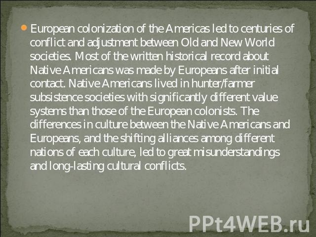 European colonization of the Americas led to centuries of conflict and adjustment between Old and New World societies. Most of the written historical record about Native Americans was made by Europeans after initial contact. Native Americans lived i…
