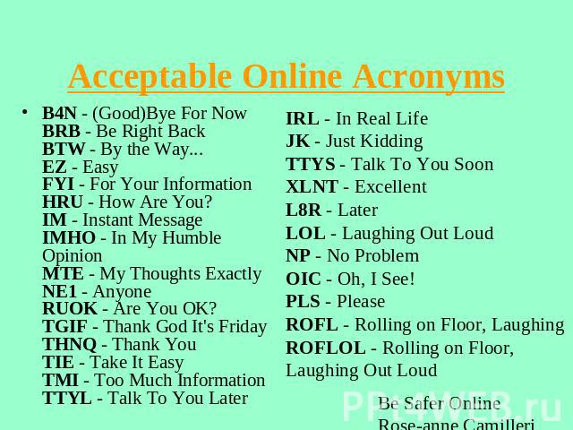Acceptable Online Acronyms B4N - (Good)Bye For NowBRB - Be Right BackBTW - By the Way...EZ - EasyFYI - For Your InformationHRU - How Are You?IM - Instant MessageIMHO - In My Humble OpinionMTE - My Thoughts ExactlyNE1 - AnyoneRUOK - Are You OK?TGIF -…