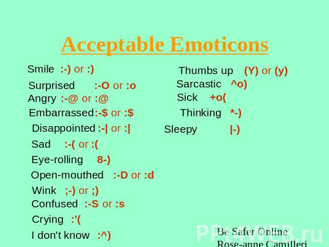 Acceptable Emoticons Smile:-) or :) Surprised:-O or :o Angry:-@ or :@ Embarrassed:-$ or :$ Disappointed:-| or :| Sad:-( or :( Eye-rolling8-) Open-mouthed :-D or :d Wink;-) or ;) Confused :-S or :s Crying :'( I don't know:^) Thumbs up(Y) or (y)Sarcas…
