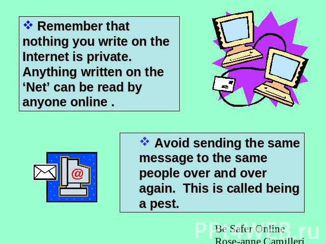 Remember that nothing you write on the Internet is private. Anything written on the ‘Net’ can be read by anyone online . Avoid sending the same message to the same people over and over again. This is called being a pest.