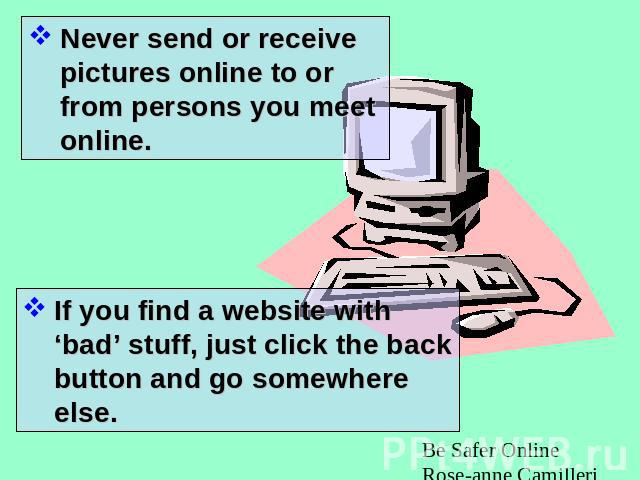 Never send or receive pictures online to or from persons you meet online. If you find a website with ‘bad’ stuff, just click the back button and go somewhere else.