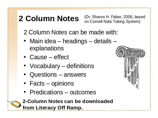 2 Column Notes (Dr. Sharon H. Faber, 2006, based on Cornell Note Taking System) 2 Column Notes can be made with:Main idea – headings – details – explanationsCause – effectVocabulary – definitionsQuestions – answersFacts – opinionsPredications – outcomes