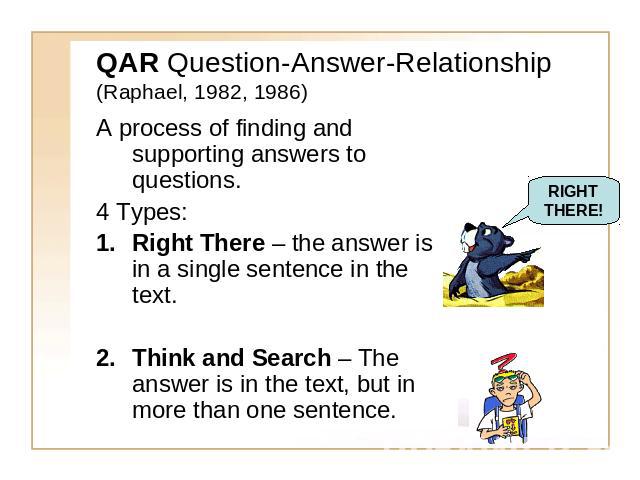 QAR Question-Answer-Relationship(Raphael, 1982, 1986) A process of finding and supporting answers to questions.4 Types:Right There – the answer is in a single sentence in the text.Think and Search – The answer is in the text, but in more than one se…