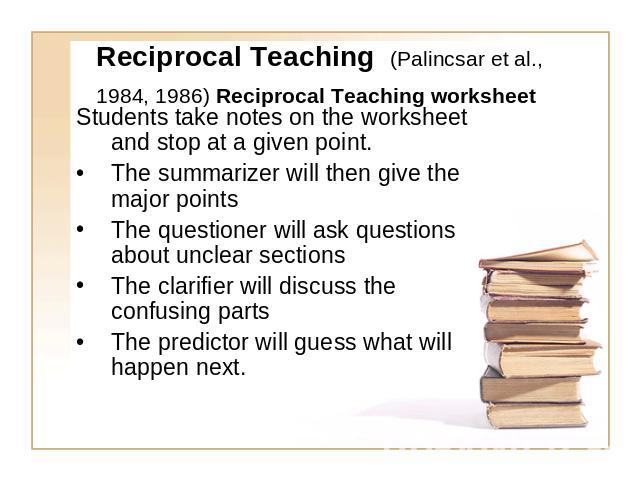 Reciprocal Teaching (Palincsar et al., 1984, 1986) Reciprocal Teaching worksheet Students take notes on the worksheet and stop at a given point. The summarizer will then give the major pointsThe questioner will ask questions about unclear sectionsTh…