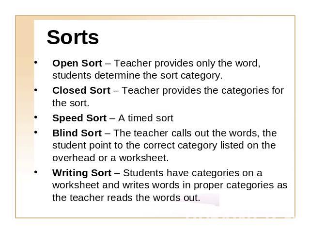 Sorts Open Sort – Teacher provides only the word, students determine the sort category.Closed Sort – Teacher provides the categories for the sort.Speed Sort – A timed sort Blind Sort – The teacher calls out the words, the student point to the correc…