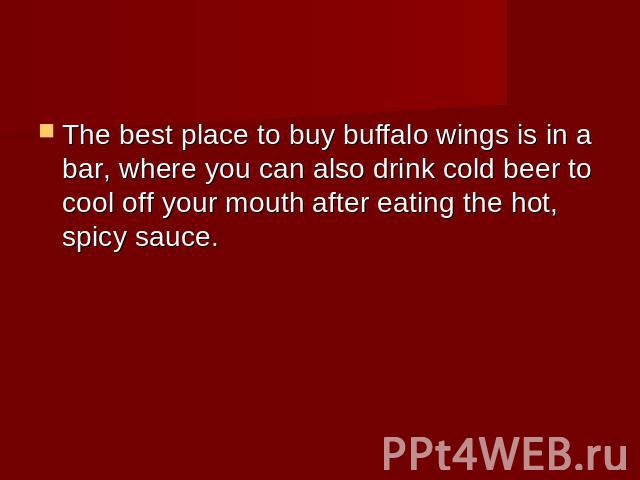 The best place to buy buffalo wings is in a bar, where you can also drink cold beer to cool off your mouth after eating the hot, spicy sauce.