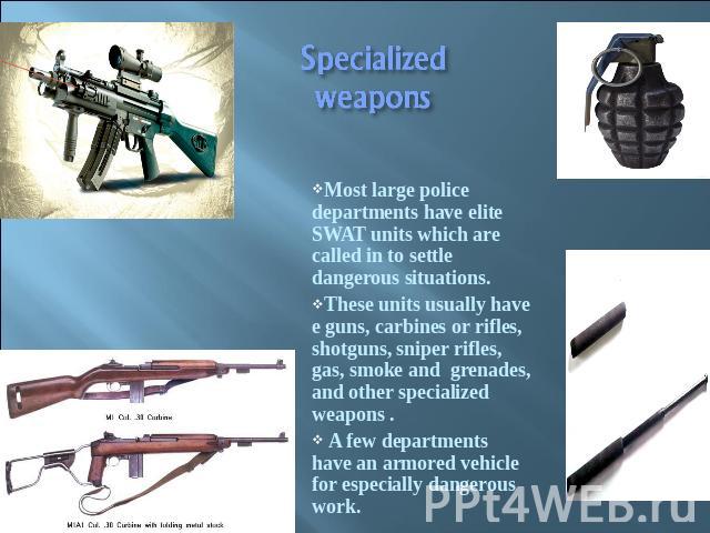 Specialized weapons Most large police departments have elite SWAT units which are called in to settle dangerous situations.These units usually have e guns, carbines or rifles, shotguns, sniper rifles, gas, smoke and grenades, and other specialized w…