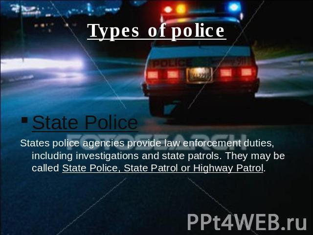 Types of police State PoliceStates police agencies provide law enforcement duties, including investigations and state patrols. They may be called State Police, State Patrol or Highway Patrol.