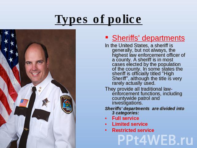 Types of police Sheriffs' departmentsIn the United States, a sheriff is generally, but not always, the highest law enforcement officer of a county. A sheriff is in most cases elected by the population of the county. In some states the sheriff is off…