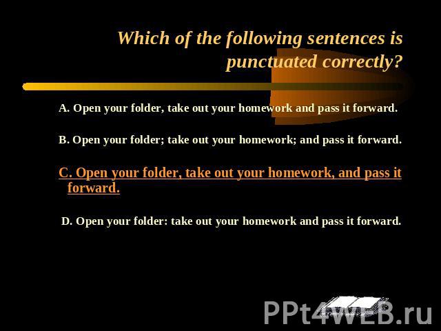 Which of the following sentences is punctuated correctly? A. Open your folder, take out your homework and pass it forward.B. Open your folder; take out your homework; and pass it forward.C. Open your folder, take out your homework, and pass it forwa…