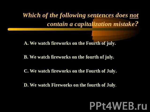 Which of the following sentences does not contain a capitalization mistake? A. We watch fireworks on the Fourth of july. B. We watch fireworks on the fourth of july.C. We watch fireworks on the Fourth of July.D. We watch Fireworks on the fourth of July.
