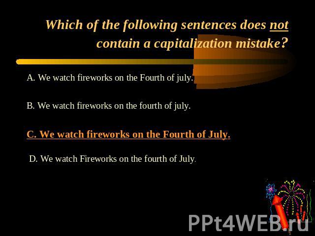 Which of the following sentences does not contain a capitalization mistake? A. We watch fireworks on the Fourth of july. B. We watch fireworks on the fourth of july.C. We watch fireworks on the Fourth of July. D. We watch Fireworks on the fourth of July.