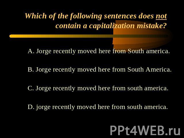 Which of the following sentences does not contain a capitalization mistake? A. Jorge recently moved here from South america.B. Jorge recently moved here from South America.C. Jorge recently moved here from south america.D. jorge recently moved here …