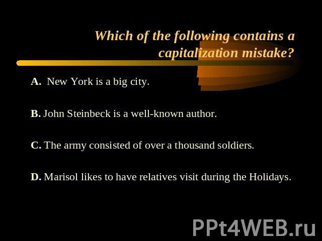 Which of the following contains a capitalization mistake? A. New York is a big city.B. John Steinbeck is a well-known author.C. The army consisted of over a thousand soldiers.D. Marisol likes to have relatives visit during the Holidays.