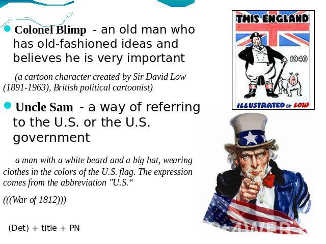Colonel Blimp - an old man who has old-fashioned ideas and believes he is very important (a cartoon character created by Sir David Low (1891-1963), British political cartoonist)Uncle Sam - a way of referring to the U.S. or the U.S. government a man …