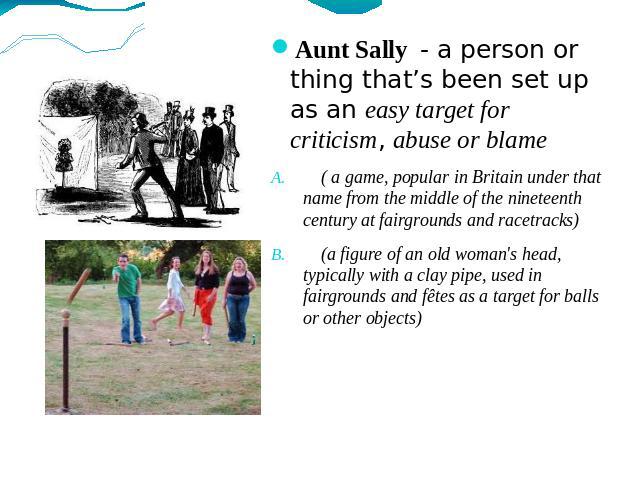 Aunt Sally - a person or thing that’s been set up as an easy target for criticism, abuse or blame ( a game, popular in Britain under that name from the middle of the nineteenth century at fairgrounds and racetracks) (a figure of an old woman's head,…