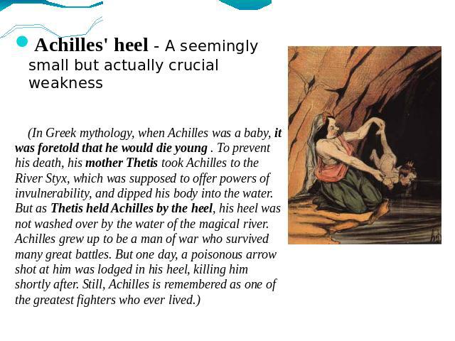 Achilles' heel - A seemingly small but actually crucial weakness (In Greek mythology, when Achilles was a baby, it was foretold that he would die young . To prevent his death, his mother Thetis took Achilles to the River Styx, which was supposed to …