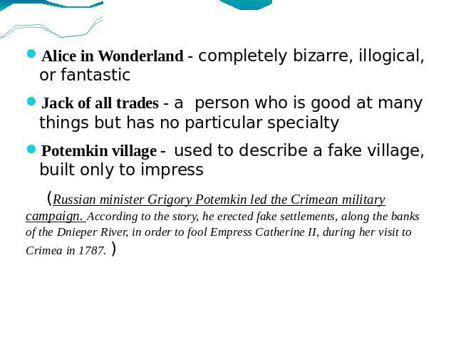 Alice in Wonderland - completely bizarre, illogical, or fantasticJack of all trades - a person who is good at many things but has no particular specialty Potemkin village - used to describe a fake village, built only to impress (Russian minister Gri…