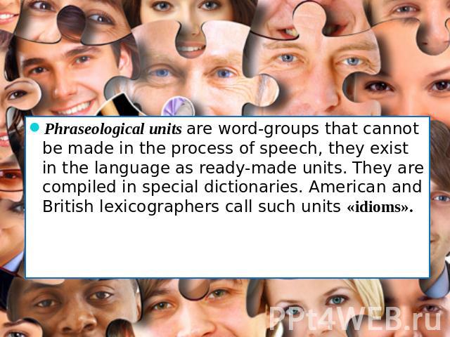 Phraseological units are word-groups that cannot be made in the process of speech, they exist in the language as ready-made units. They are compiled in special dictionaries. American and British lexicographers call such units «idioms».