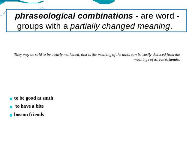 phraseological combinations - are word - groups with a partially changed meaning. They may be said to be clearly motivated, that is the meaning of the units can be easily deduced from the meanings of its constituents.to be good at smth to have a bit…