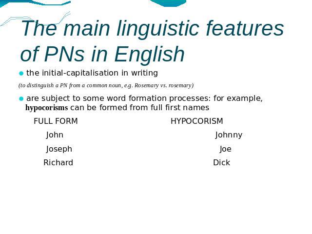 The main linguistic features of PNs in English the initial-capitalisation in writing (to distinguish a PN from a common noun, e.g. Rosemary vs. rosemary)are subject to some word formation processes: for example, hypocorisms can be formed from full f…