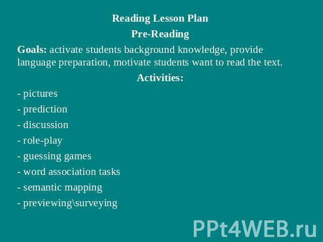 Reading Lesson PlanPre-ReadingGoals: activate students background knowledge, provide language preparation, motivate students want to read the text.Activities:- pictures- prediction- discussion- role-play- guessing games- word association tasks- sema…