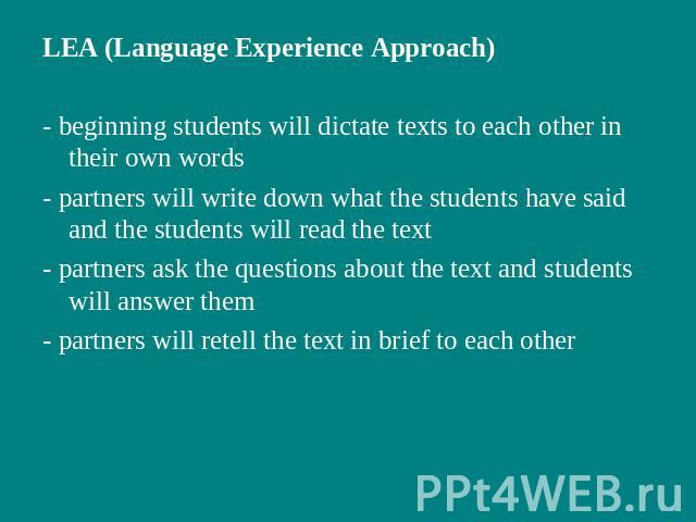 LEA (Language Experience Approach)- beginning students will dictate texts to each other in their own words- partners will write down what the students have said and the students will read the text- partners ask the questions about the text and stude…