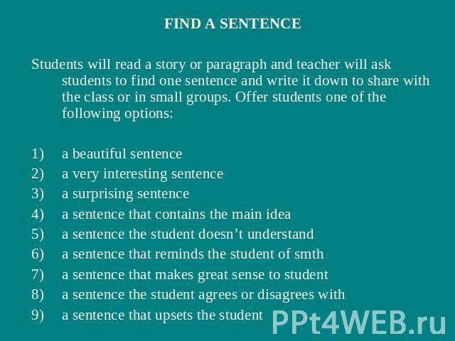 FIND A SENTENCEStudents will read a story or paragraph and teacher will ask students to find one sentence and write it down to share with the class or in small groups. Offer students one of the following options:a beautiful sentencea very interestin…
