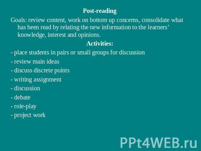 Post-readingGoals: review content, work on bottom up concerns, consolidate what has been read by relating the new information to the learners’ knowledge, interest and opinions.Activities:- place students in pairs or small groups for discussion- revi…