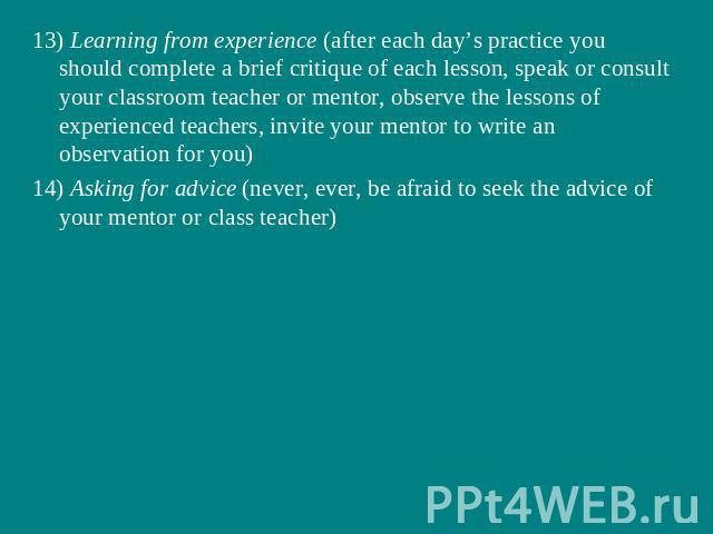 13) Learning from experience (after each day’s practice you should complete a brief critique of each lesson, speak or consult your classroom teacher or mentor, observe the lessons of experienced teachers, invite your mentor to write an observation f…