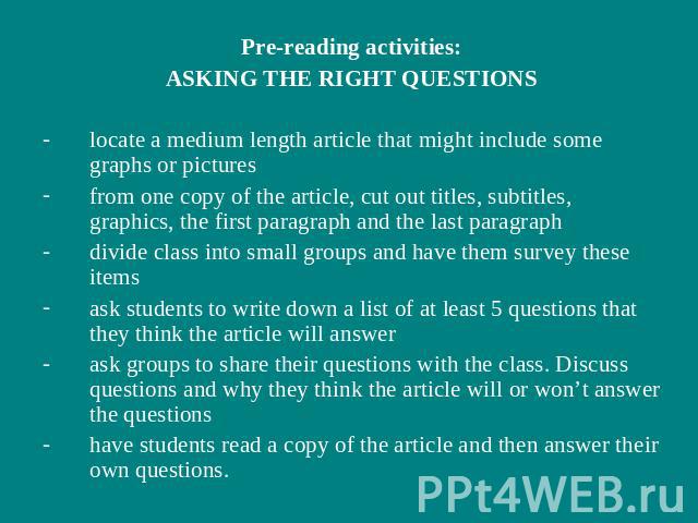 Pre-reading activities:ASKING THE RIGHT QUESTIONSlocate a medium length article that might include some graphs or picturesfrom one copy of the article, cut out titles, subtitles, graphics, the first paragraph and the last paragraphdivide class into …