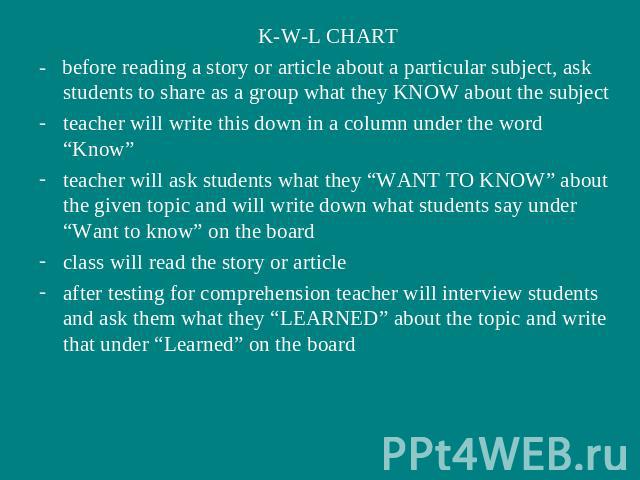 K-W-L CHART- before reading a story or article about a particular subject, ask students to share as a group what they KNOW about the subjectteacher will write this down in a column under the word “Know”teacher will ask students what they “WANT TO KN…