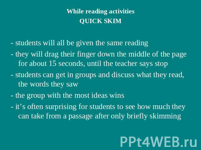 While reading activitiesQUICK SKIM- students will all be given the same reading- they will drag their finger down the middle of the page for about 15 seconds, until the teacher says stop- students can get in groups and discuss what they read, the wo…