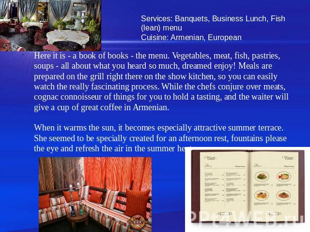 Services: Banquets, Business Lunch, Fish (lean) menuCuisine: Armenian, European Here it is - a book of books - the menu. Vegetables, meat, fish, pastries, soups - all about what you heard so much, dreamed enjoy! Meals are prepared on the grill right…