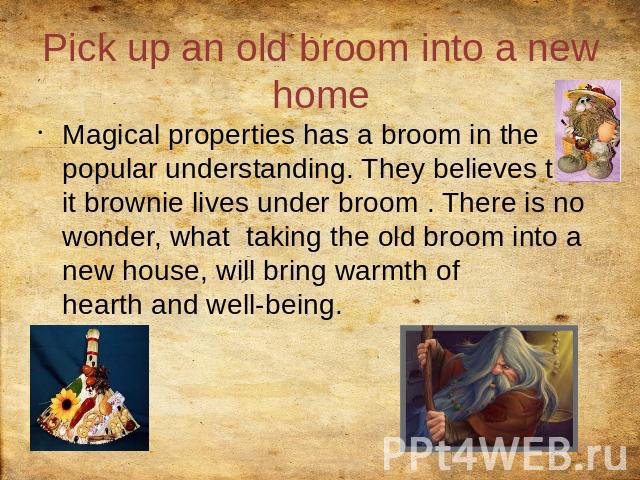 Pick up an old broom into a new home Magical properties has a broom in the popular understanding. They believes that it brownie lives under broom . There is no wonder, what taking the old broom into a new house, will bring warmth of hearth and well-being.