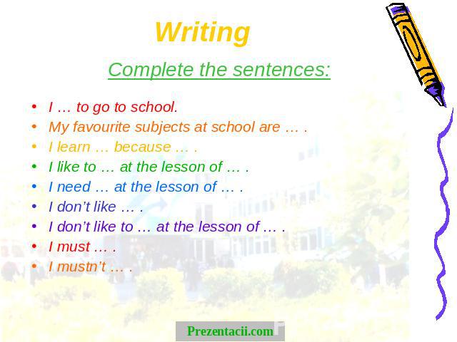 Writing Complete the sentences:I … to go to school.My favourite subjects at school are … .I learn … because … .I like to … at the lesson of … .I need … at the lesson of … .I don’t like … .I don’t like to … at the lesson of … .I must … .I mustn’t … .